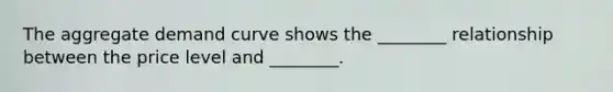 The aggregate demand curve shows the ________ relationship between the price level and ________.