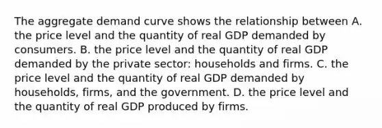 The aggregate demand curve shows the relationship between A. the price level and the quantity of real GDP demanded by consumers. B. the price level and the quantity of real GDP demanded by the private​ sector: households and firms. C. the price level and the quantity of real GDP demanded by​ households, firms, and the government. D. the price level and the quantity of real GDP produced by firms.