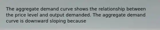 The aggregate demand curve shows the relationship between the price level and output demanded. The aggregate demand curve is downward sloping because