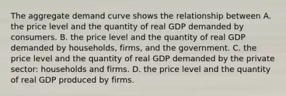 The aggregate demand curve shows the relationship between A. the price level and the quantity of real GDP demanded by consumers. B. the price level and the quantity of real GDP demanded by​ households, firms, and the government. C. the price level and the quantity of real GDP demanded by the private​ sector: households and firms. D. the price level and the quantity of real GDP produced by firms.