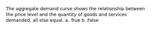 The aggregate demand curve shows the relationship between the price level and the quantity of goods and services demanded, all else equal. a. True b. False