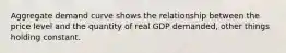 Aggregate demand curve shows the relationship between the price level and the quantity of real GDP demanded, other things holding constant.