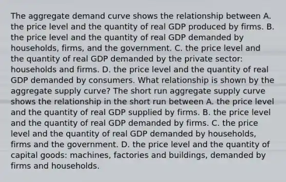 The aggregate demand curve shows the relationship between A. the price level and the quantity of real GDP produced by firms. B. the price level and the quantity of real GDP demanded by​ households, firms, and the government. C. the price level and the quantity of real GDP demanded by the private​ sector: households and firms. D. the price level and the quantity of real GDP demanded by consumers. What relationship is shown by the aggregate supply​ curve? The short run aggregate supply curve shows the relationship in the short run between A. the price level and the quantity of real GDP supplied by firms. B. the price level and the quantity of real GDP demanded by firms. C. the price level and the quantity of real GDP demanded by​ households, firms and the government. D. the price level and the quantity of capital​ goods: machines, factories and​ buildings, demanded by firms and households.