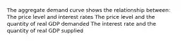 The aggregate demand curve shows the relationship between: The price level and interest rates The price level and the quantity of real GDP demanded The interest rate and the quantity of real GDP supplied