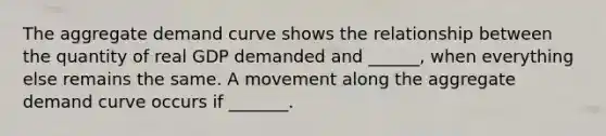 The aggregate demand curve shows the relationship between the quantity of real GDP demanded and​ ______, when everything else remains the same. A movement along the aggregate demand curve occurs if​ _______.