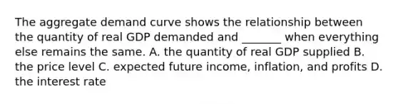 The aggregate demand curve shows the relationship between the quantity of real GDP demanded and​ _______ when everything else remains the same. A. the quantity of real GDP supplied B. the price level C. expected future​ income, inflation, and profits D. the interest rate