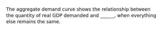 The aggregate demand curve shows the relationship between the quantity of real GDP demanded and​ ______, when everything else remains the same.