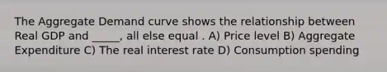 The Aggregate Demand curve shows the relationship between Real GDP and _____, all else equal . A) Price level B) Aggregate Expenditure C) The real interest rate D) Consumption spending