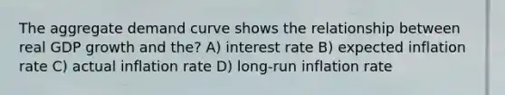 The aggregate demand curve shows the relationship between real GDP growth and the? A) interest rate B) expected inflation rate C) actual inflation rate D) long-run inflation rate