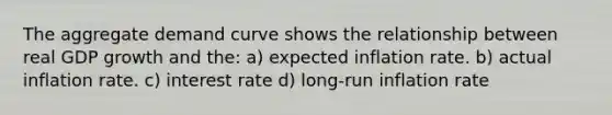 The aggregate demand curve shows the relationship between real GDP growth and the: a) expected inflation rate. b) actual inflation rate. c) interest rate d) long-run inflation rate