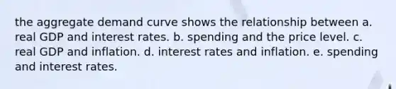 the aggregate demand curve shows the relationship between a. real GDP and interest rates. b. spending and the price level. c. real GDP and inflation. d. interest rates and inflation. e. spending and interest rates.