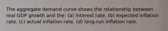 The aggregate demand curve shows the relationship between real GDP growth and the: (a) interest rate. (b) expected inflation rate. (c) actual inflation rate. (d) long-run inflation rate.