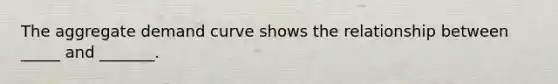 The aggregate demand curve shows the relationship between _____ and _______.