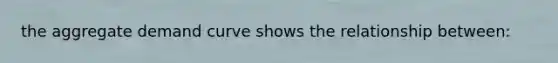 the aggregate demand curve shows the relationship between: