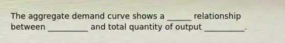 The aggregate demand curve shows a ______ relationship between __________ and total quantity of output __________.