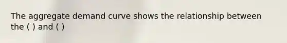 The aggregate demand curve shows the relationship between the ( ) and ( )