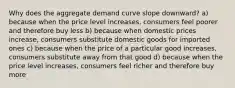 Why does the aggregate demand curve slope downward? a) because when the price level increases, consumers feel poorer and therefore buy less b) because when domestic prices increase, consumers substitute domestic goods for imported ones c) because when the price of a particular good increases, consumers substitute away from that good d) because when the price level increases, consumers feel richer and therefore buy more