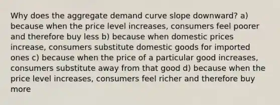 Why does the aggregate demand curve slope downward? a) because when the price level increases, consumers feel poorer and therefore buy less b) because when domestic prices increase, consumers substitute domestic goods for imported ones c) because when the price of a particular good increases, consumers substitute away from that good d) because when the price level increases, consumers feel richer and therefore buy more