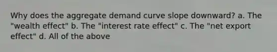 Why does the aggregate demand curve slope downward? a. The "wealth effect" b. The "interest rate effect" c. The "net export effect" d. All of the above