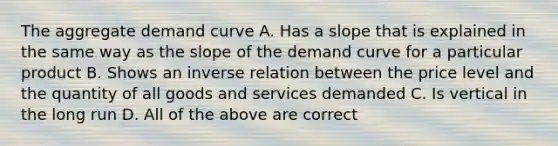 The aggregate demand curve A. Has a slope that is explained in the same way as the slope of the demand curve for a particular product B. Shows an inverse relation between the price level and the quantity of all goods and services demanded C. Is vertical in the long run D. All of the above are correct