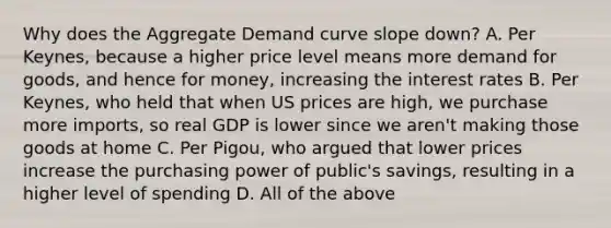 Why does the Aggregate Demand curve slope down? A. Per Keynes, because a higher price level means more demand for goods, and hence for money, increasing the interest rates B. Per Keynes, who held that when US prices are high, we purchase more imports, so real GDP is lower since we aren't making those goods at home C. Per Pigou, who argued that lower prices increase the purchasing power of public's savings, resulting in a higher level of spending D. All of the above