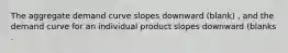 The aggregate demand curve slopes downward (blank) ​, and the demand curve for an individual product slopes downward (blanks .