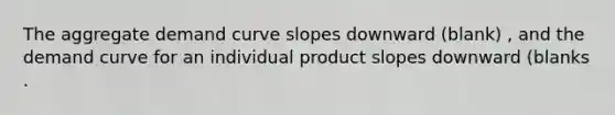 The aggregate demand curve slopes downward (blank) ​, and the demand curve for an individual product slopes downward (blanks .