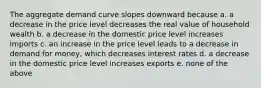 The aggregate demand curve slopes downward because a. a decrease in the price level decreases the real value of household wealth b. a decrease in the domestic price level increases imports c. an increase in the price level leads to a decrease in demand for money, which decreases interest rates d. a decrease in the domestic price level increases exports e. none of the above