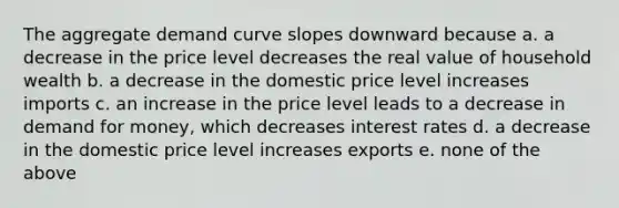 The aggregate demand curve slopes downward because a. a decrease in the price level decreases the real value of household wealth b. a decrease in the domestic price level increases imports c. an increase in the price level leads to a decrease in demand for money, which decreases interest rates d. a decrease in the domestic price level increases exports e. none of the above