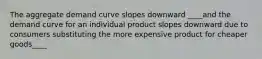 The aggregate demand curve slopes downward ____and the demand curve for an individual product slopes downward due to consumers substituting the more expensive product for cheaper goods____