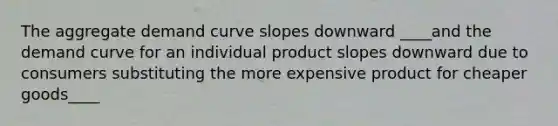 The aggregate demand curve slopes downward ____and the demand curve for an individual product slopes downward due to consumers substituting the more expensive product for cheaper goods____