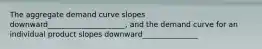 The aggregate demand curve slopes downward_____________________, and the demand curve for an individual product slopes downward_______________