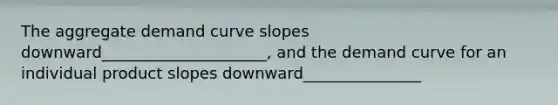 The aggregate demand curve slopes downward_____________________, and the demand curve for an individual product slopes downward_______________