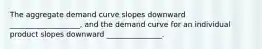 The aggregate demand curve slopes downward ___________________, and the demand curve for an individual product slopes downward _______________.