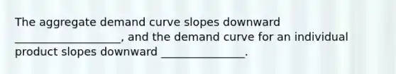 The aggregate demand curve slopes downward ___________________, and the demand curve for an individual product slopes downward _______________.