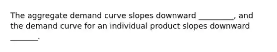 The aggregate demand curve slopes downward _________, and the demand curve for an individual product slopes downward _______.