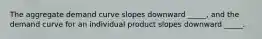 The aggregate demand curve slopes downward _____, and the demand curve for an individual product slopes downward _____.