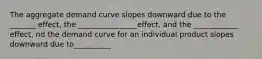 The aggregate demand curve slopes downward due to the _______ effect, the ________________effect, and the ____________ effect, nd the demand curve for an individual product slopes downward due to__________