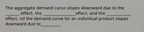 The aggregate demand curve slopes downward due to the _______ effect, the ________________effect, and the ____________ effect, nd the demand curve for an individual product slopes downward due to__________