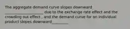 The aggregate demand curve slopes downward _____________________ due to the exchange rate effect and the crowding out effect ​, and the demand curve for an individual product slopes downward_________