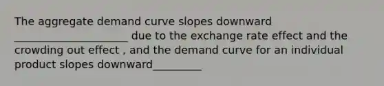 The aggregate demand curve slopes downward _____________________ due to the exchange rate effect and the crowding out effect ​, and the demand curve for an individual product slopes downward_________