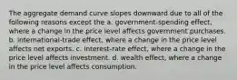 The aggregate demand curve slopes downward due to all of the following reasons except the a. government-spending effect, where a change in the price level affects government purchases. b. international-trade effect, where a change in the price level affects net exports. c. interest-rate effect, where a change in the price level affects investment. d. wealth​ effect, where a change in the price level affects consumption.