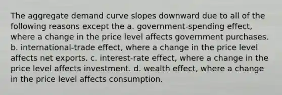 The aggregate demand curve slopes downward due to all of the following reasons except the a. government-spending effect, where a change in the price level affects government purchases. b. international-trade effect, where a change in the price level affects net exports. c. interest-rate effect, where a change in the price level affects investment. d. wealth​ effect, where a change in the price level affects consumption.