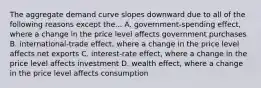 The aggregate demand curve slopes downward due to all of the following reasons except the... A. government-spending effect, where a change in the price level affects government purchases B. international-trade effect, where a change in the price level affects net exports C. interest-rate effect, where a change in the price level affects investment D. wealth effect, where a change in the price level affects consumption