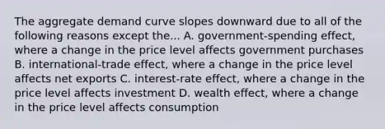 The aggregate demand curve slopes downward due to all of the following reasons except the... A. government-spending effect, where a change in the price level affects government purchases B. international-trade effect, where a change in the price level affects net exports C. interest-rate effect, where a change in the price level affects investment D. wealth effect, where a change in the price level affects consumption