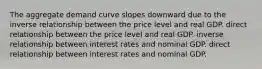 The aggregate demand curve slopes downward due to the inverse relationship between the price level and real GDP. direct relationship between the price level and real GDP. inverse relationship between interest rates and nominal GDP. direct relationship between interest rates and nominal GDP.