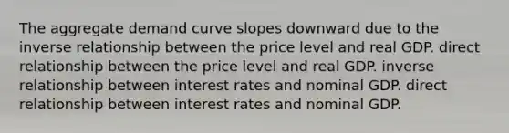 The aggregate demand curve slopes downward due to the inverse relationship between the price level and real GDP. direct relationship between the price level and real GDP. inverse relationship between interest rates and nominal GDP. direct relationship between interest rates and nominal GDP.