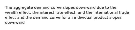 The aggregate demand curve slopes downward due to the wealth effect, the interest rate effect, and the international trade effect and the demand curve for an individual product slopes downward