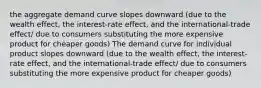 the aggregate demand curve slopes downward (due to the wealth effect, the interest-rate effect, and the international-trade effect/ due to consumers substituting the more expensive product for cheaper goods) The demand curve for individual product slopes downward (due to the wealth effect, the interest-rate effect, and the international-trade effect/ due to consumers substituting the more expensive product for cheaper goods)