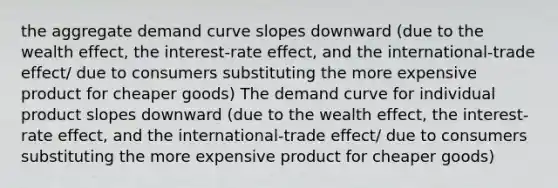 the aggregate demand curve slopes downward (due to the wealth effect, the interest-rate effect, and the international-trade effect/ due to consumers substituting the more expensive product for cheaper goods) The demand curve for individual product slopes downward (due to the wealth effect, the interest-rate effect, and the international-trade effect/ due to consumers substituting the more expensive product for cheaper goods)